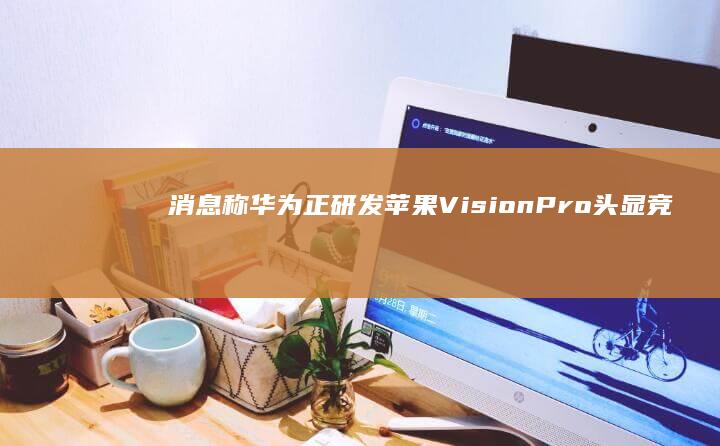 消息称华为正研发苹果 Vision Pro 头显竞品，搭载麒麟旗舰处理器，有哪些信息值得关注？