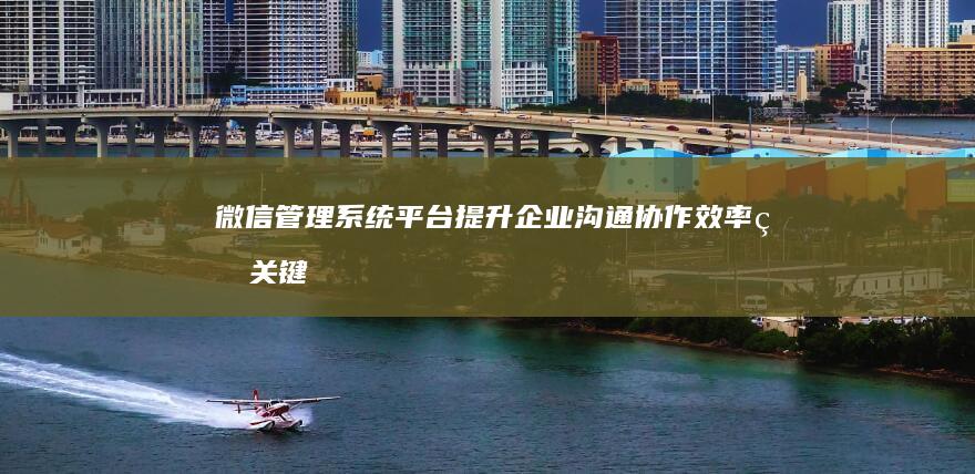 微信管理系统平台：提升企业沟通协作效率的关键工具